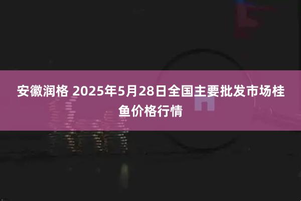 安徽润格 2025年5月28日全国主要批发市场桂鱼价格行情