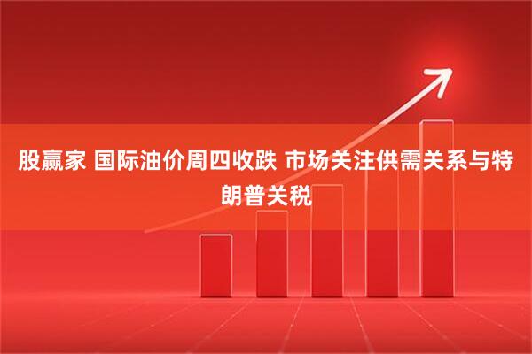 股赢家 国际油价周四收跌 市场关注供需关系与特朗普关税