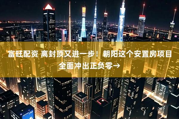 富旺配资 离封顶又进一步！朝阳这个安置房项目全面冲出正负零→