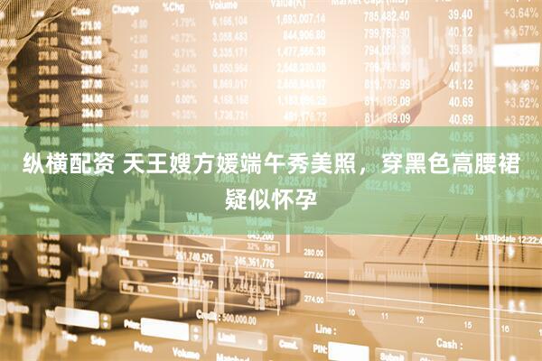 纵横配资 天王嫂方媛端午秀美照，穿黑色高腰裙疑似怀孕