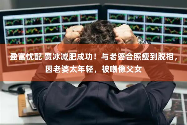 盈富忧配 贾冰减肥成功！与老婆合照瘦到脱相，因老婆太年轻，被嘲像父女