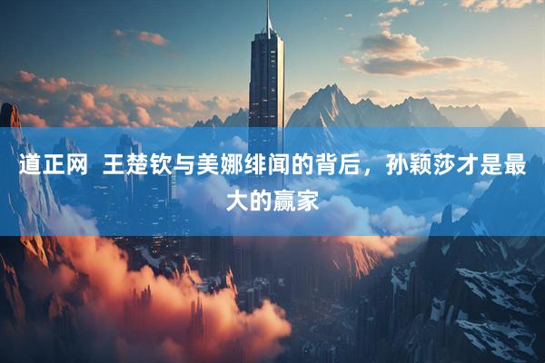 道正网  王楚钦与美娜绯闻的背后，孙颖莎才是最大的赢家