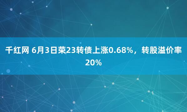 千红网 6月3日荣23转债上涨0.68%，转股溢价率20%