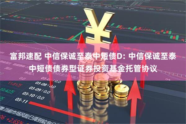 富邦速配 中信保诚至泰中短债D: 中信保诚至泰中短债债券型证券投资基金托管协议