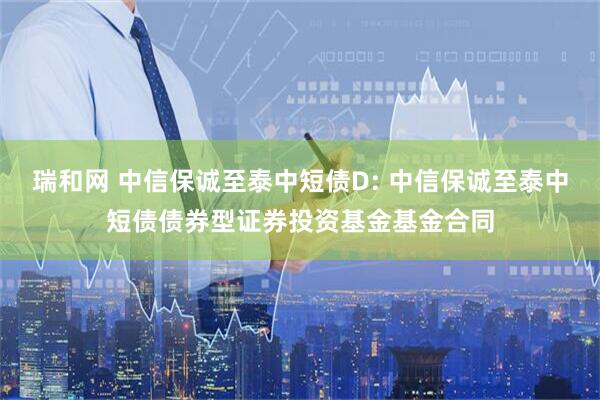 瑞和网 中信保诚至泰中短债D: 中信保诚至泰中短债债券型证券投资基金基金合同