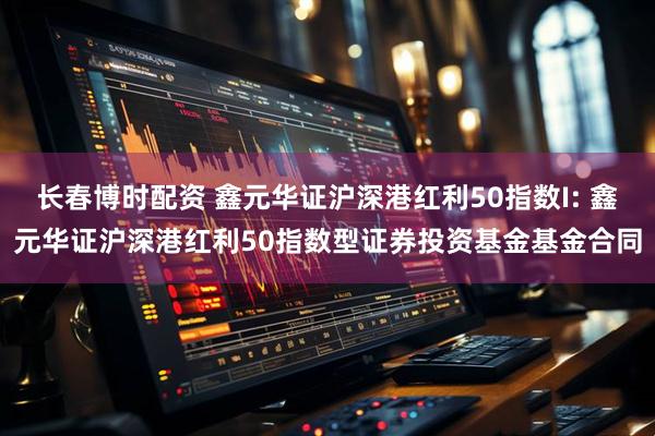 长春博时配资 鑫元华证沪深港红利50指数I: 鑫元华证沪深港红利50指数型证券投资基金基金合同