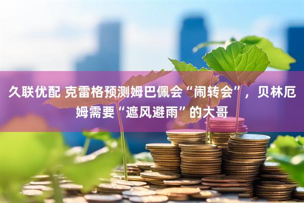 久联优配 克雷格预测姆巴佩会“闹转会”，贝林厄姆需要“遮风避雨”的大哥
