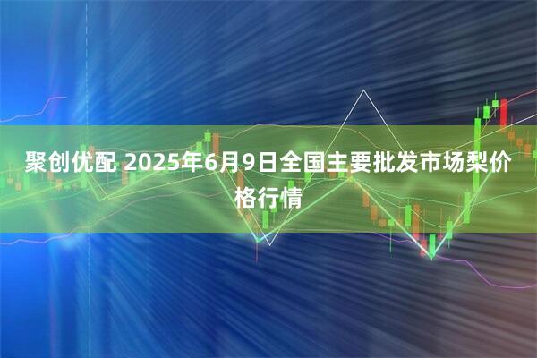 聚创优配 2025年6月9日全国主要批发市场梨价格行情