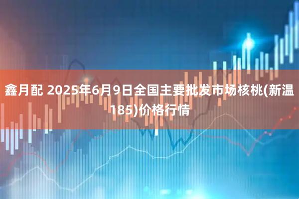鑫月配 2025年6月9日全国主要批发市场核桃(新温185)价格行情