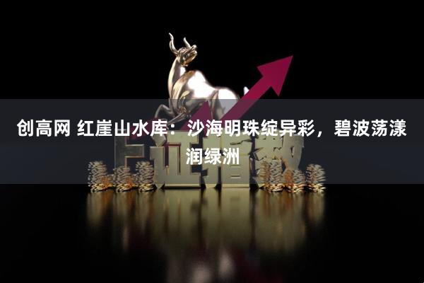 创高网 红崖山水库：沙海明珠绽异彩，碧波荡漾润绿洲