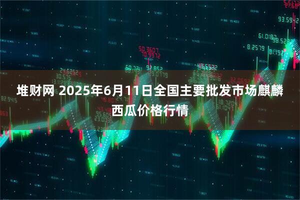 堆财网 2025年6月11日全国主要批发市场麒麟西瓜价格行情