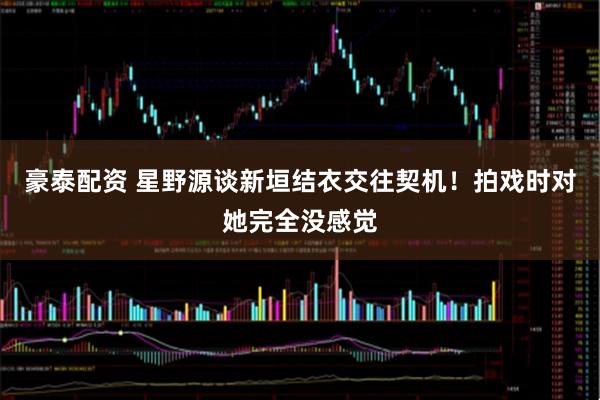 豪泰配资 星野源谈新垣结衣交往契机！拍戏时对她完全没感觉