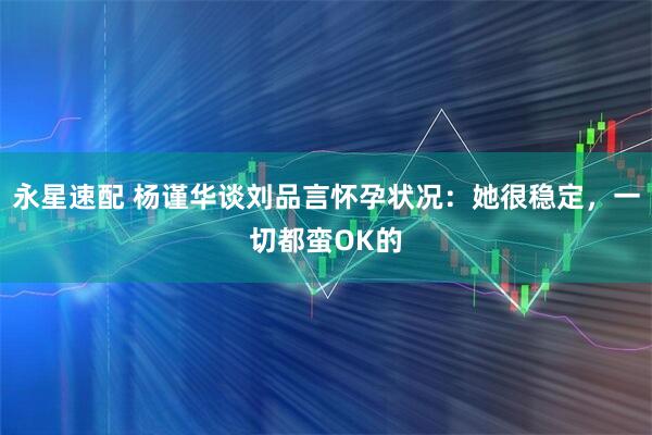 永星速配 杨谨华谈刘品言怀孕状况：她很稳定，一切都蛮OK的