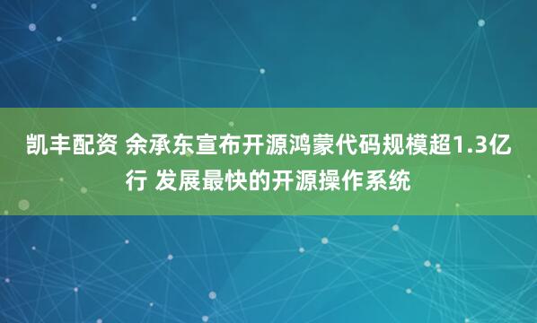 凯丰配资 余承东宣布开源鸿蒙代码规模超1.3亿行 发展最快的开源操作系统