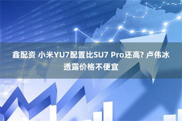 鑫配资 小米YU7配置比SU7 Pro还高? 卢伟冰透露价格不便宜