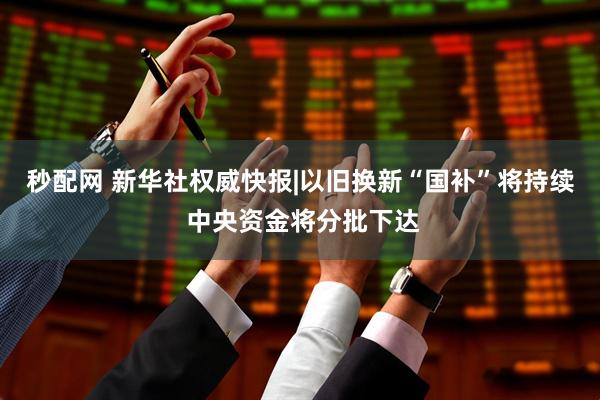 秒配网 新华社权威快报|以旧换新“国补”将持续 中央资金将分批下达