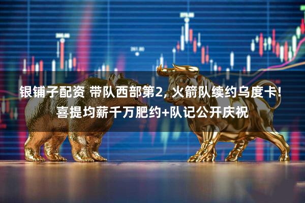 银铺子配资 带队西部第2, 火箭队续约乌度卡! 喜提均薪千万肥约+队记公开庆祝