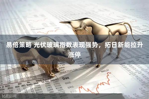 易倍策略 光伏玻璃指数表现强势，拓日新能拉升涨停