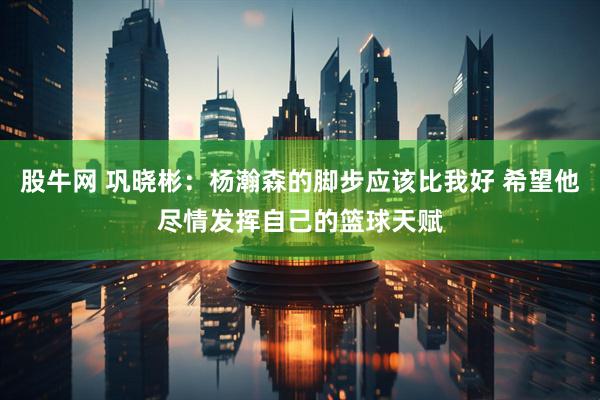 股牛网 巩晓彬：杨瀚森的脚步应该比我好 希望他尽情发挥自己的篮球天赋