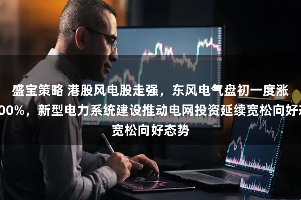 盛宝策略 港股风电股走强，东风电气盘初一度涨超700%，新型电力系统建设推动电网投资延续宽松向好态势