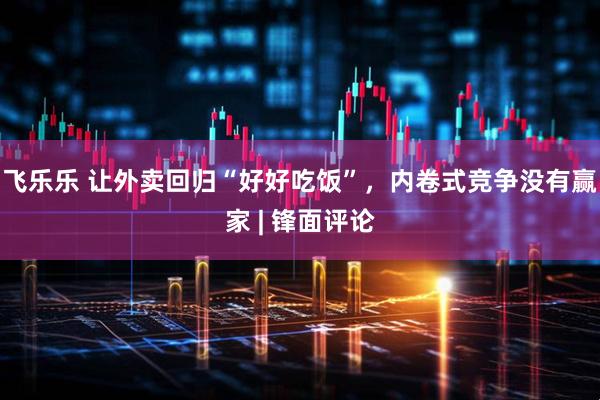 飞乐乐 让外卖回归“好好吃饭”，内卷式竞争没有赢家 | 锋面评论