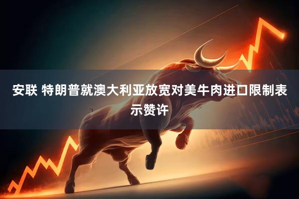 安联 特朗普就澳大利亚放宽对美牛肉进口限制表示赞许