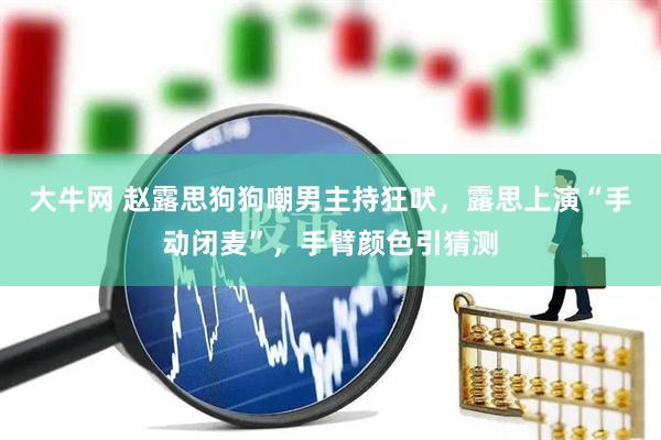 大牛网 赵露思狗狗嘲男主持狂吠，露思上演“手动闭麦”，手臂颜色引猜测