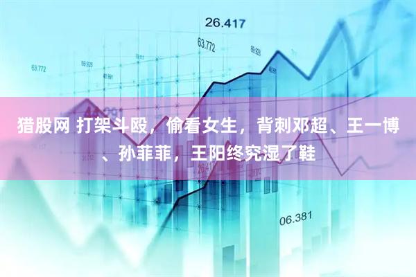 猎股网 打架斗殴，偷看女生，背刺邓超、王一博、孙菲菲，王阳终究湿了鞋