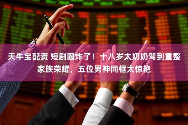 天牛宝配资 短剧圈炸了！十八岁太奶奶驾到重整家族荣耀，五位男神同框太惊艳