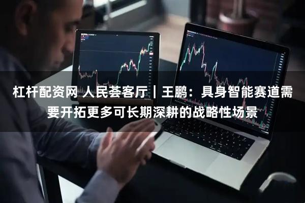 杠杆配资网 人民荟客厅｜王鹏：具身智能赛道需要开拓更多可长期深耕的战略性场景