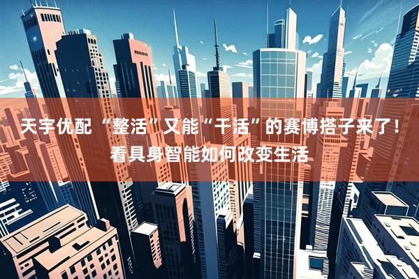 天宇优配 “整活”又能“干活”的赛博搭子来了！看具身智能如何改变生活