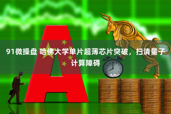 91微操盘 哈佛大学单片超薄芯片突破，扫清量子计算障碍