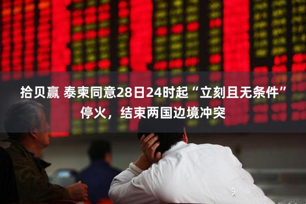 拾贝赢 泰柬同意28日24时起“立刻且无条件”停火，结束两国边境冲突