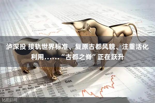 泸深投 接轨世界标准、复原古都风貌、注重活化利用……“古都之脊”正在跃升