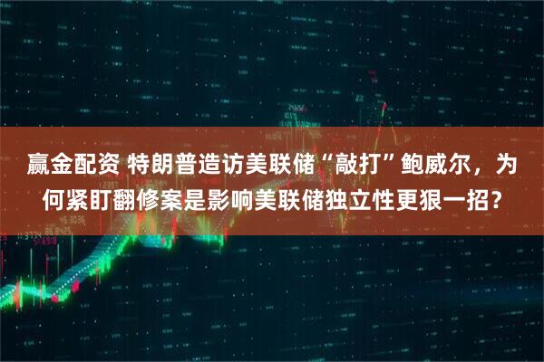 赢金配资 特朗普造访美联储“敲打”鲍威尔，为何紧盯翻修案是影响美联储独立性更狠一招？