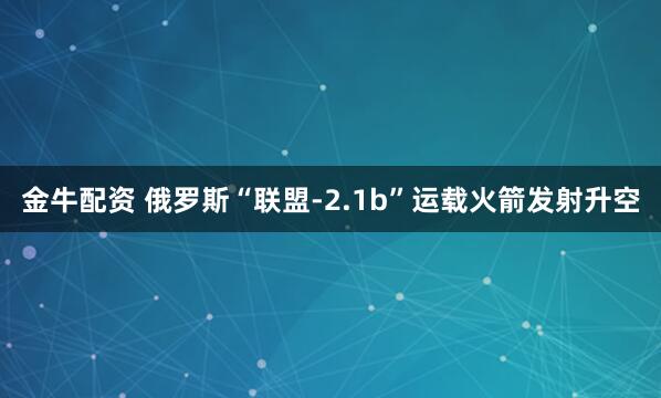 金牛配资 俄罗斯“联盟-2.1b”运载火箭发射升空