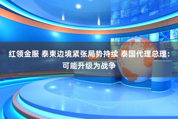 红领金服 泰柬边境紧张局势持续 泰国代理总理：可能升级为战争