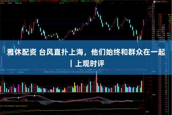 雅休配资 台风直扑上海，他们始终和群众在一起｜上观时评