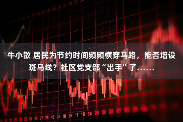 牛小散 居民为节约时间频频横穿马路，能否增设斑马线？社区党支部“出手”了……