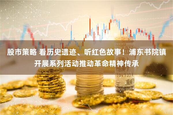 股市策略 看历史遗迹、听红色故事！浦东书院镇开展系列活动推动革命精神传承