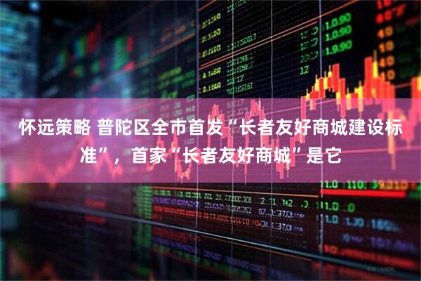 怀远策略 普陀区全市首发“长者友好商城建设标准”，首家“长者友好商城”是它