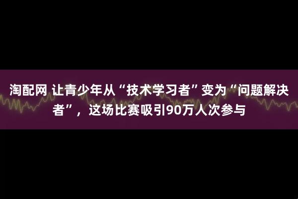 淘配网 让青少年从“技术学习者”变为“问题解决者”，这场比赛吸引90万人次参与