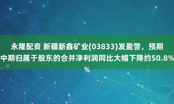 永隆配资 新疆新鑫矿业(03833)发盈警，预期中期归属于股东的合并净利润同比大幅下降约50.8%