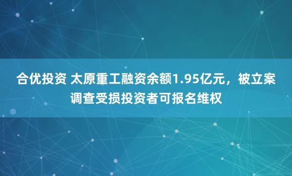 合优投资 太原重工融资余额1.95亿元，被立案调查受损投资者可报名维权