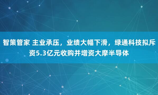 智策管家 主业承压，业绩大幅下滑，绿通科技拟斥资5.3亿元收购并增资大摩半导体