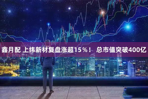 鑫月配 上纬新材复盘涨超15％！ 总市值突破400亿