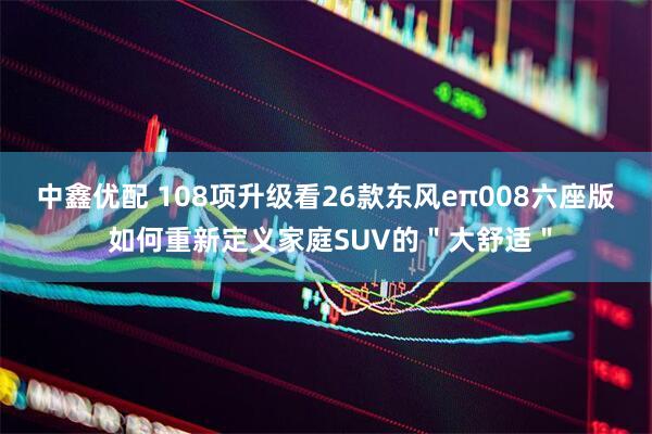 中鑫优配 108项升级看26款东风eπ008六座版 如何重新定义家庭SUV的＂大舒适＂