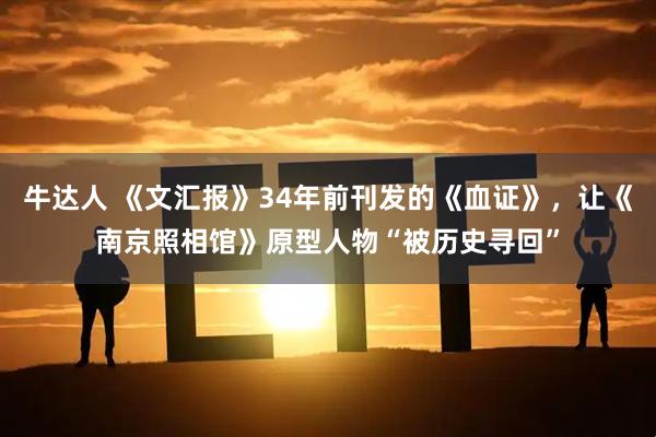 牛达人 《文汇报》34年前刊发的《血证》，让《南京照相馆》原型人物“被历史寻回”