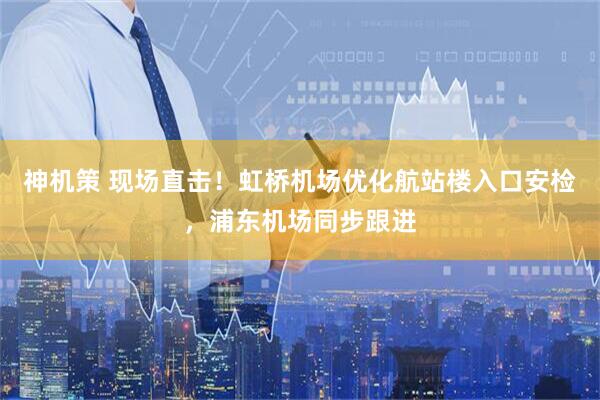 神机策 现场直击！虹桥机场优化航站楼入口安检，浦东机场同步跟进