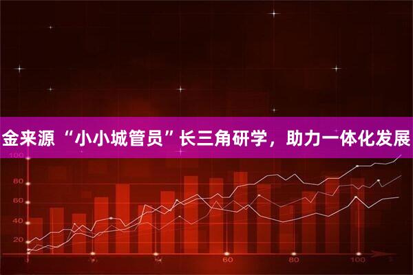 金来源 “小小城管员”长三角研学，助力一体化发展